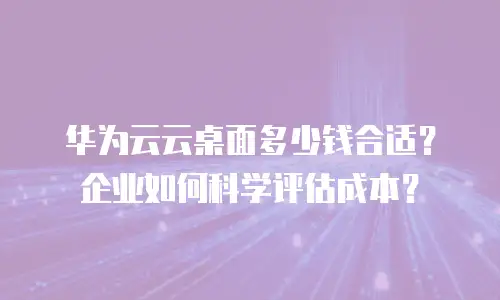 华为云云桌面多少钱合适？企业如何科学评估成本？