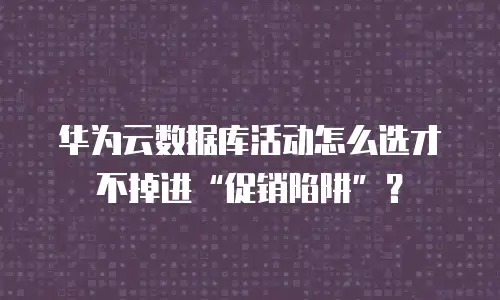 华为云数据库活动怎么选才不掉进&ldquo;促销陷阱&rdquo;？