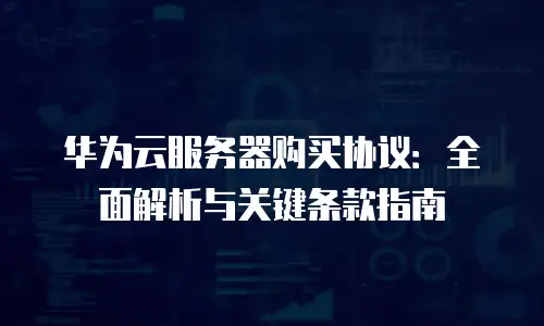 华为云服务器购买协议：全面解析与关键条款指南