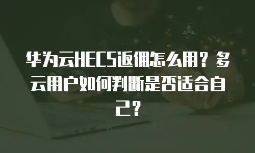 华为云HECS返佣怎么用？多云用户如何判断是否适合自己？