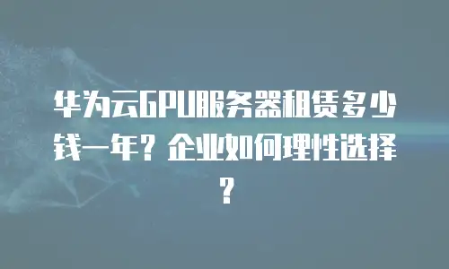 华为云GPU服务器租赁多少钱一年？企业如何理性选择？