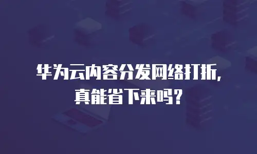 华为云内容分发网络打折，真能省下来吗？