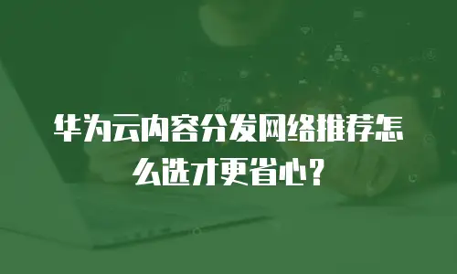 华为云内容分发网络推荐怎么选才更省心？