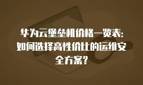 华为云堡垒机价格一览表：如何选择高性价比的运维安全方案？