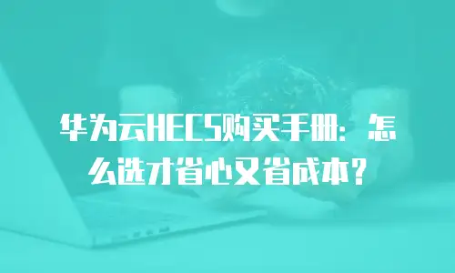 华为云HECS购买手册：怎么选才省心又省成本？