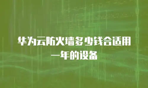 华为云防火墙多少钱合适用一年的设备