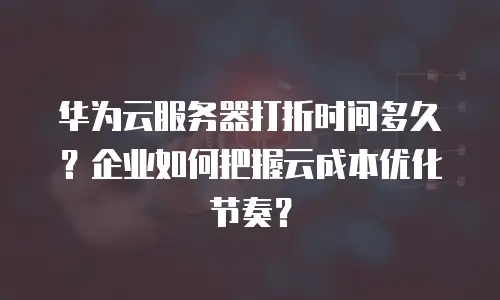 华为云服务器打折时间多久？企业如何把握云成本优化节奏？