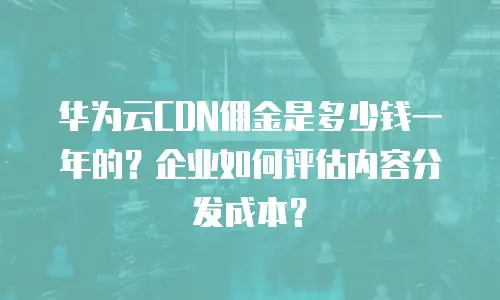华为云CDN佣金是多少钱一年的？企业如何评估内容分发成本？