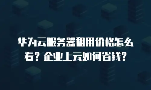 华为云服务器租用价格怎么看？企业上云如何省钱？
