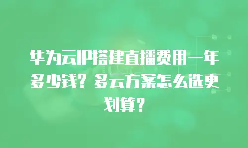 华为云IP搭建直播费用一年多少钱？多云方案怎么选更划算？