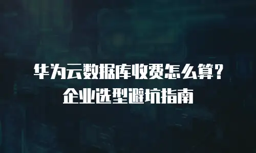 华为云数据库收费怎么算？企业选型避坑指南