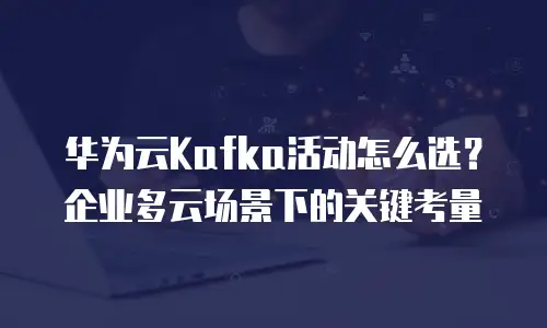 华为云Kafka活动怎么选？企业多云场景下的关键考量