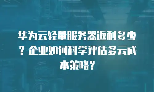 华为云轻量服务器返利多少？企业如何科学评估多云成本策略？