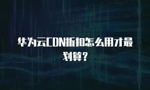 华为云CDN折扣怎么用才最划算？