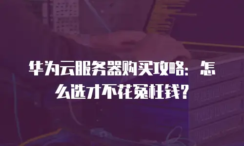华为云服务器购买攻略：怎么选才不花冤枉钱？