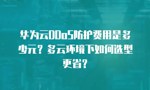华为云DDoS防护费用是多少元？多云环境下如何选型更省？