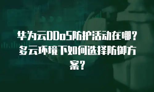 华为云DDoS防护活动在哪？多云环境下如何选择防御方案？