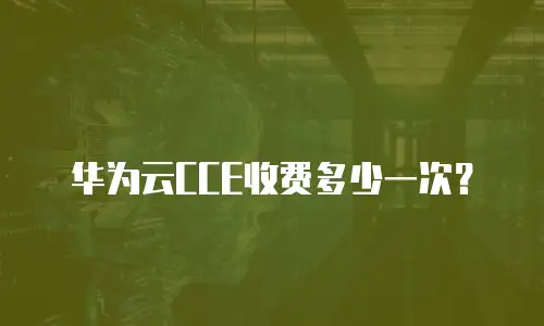 华为云CCE收费多少一次？
