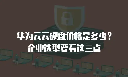 华为云云硬盘价格是多少？企业选型要看这三点