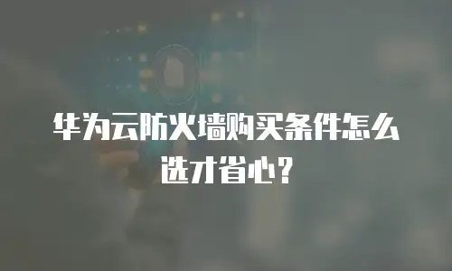 华为云防火墙购买条件怎么选才省心？