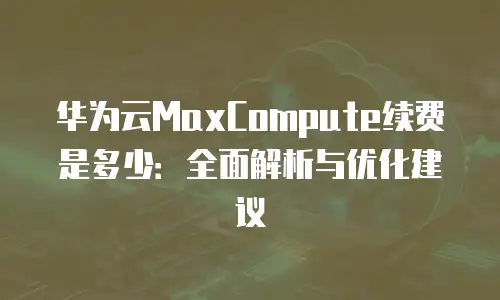 华为云MaxCompute续费是多少：全面解析与优化建议
