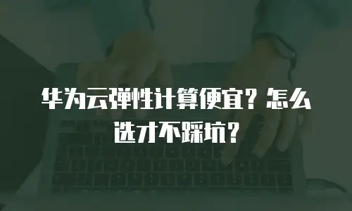 华为云弹性计算便宜？怎么选才不踩坑？