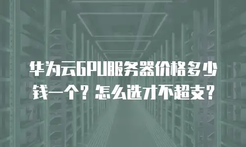 华为云GPU服务器价格多少钱一个？怎么选才不超支？