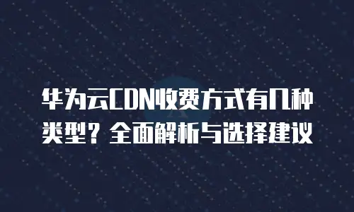 华为云CDN收费方式有几种类型？全面解析与选择建议
