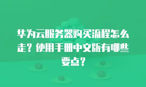 华为云服务器购买流程怎么走？使用手册中文版有哪些要点？