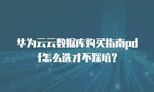华为云云数据库购买指南pdf怎么选才不踩坑？