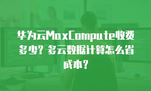 华为云MaxCompute收费多少？多云数据计算怎么省成本？