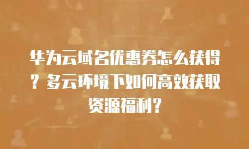 华为云域名优惠券怎么获得？多云环境下如何高效获取资源福利？