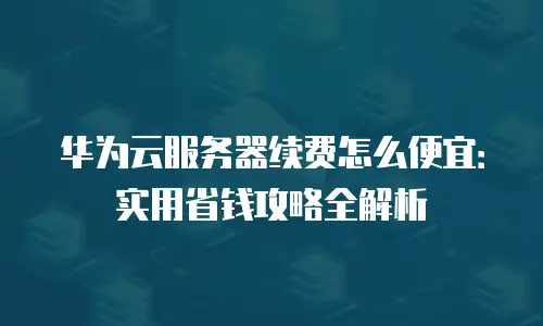 华为云服务器续费怎么便宜：实用省钱攻略全解析
