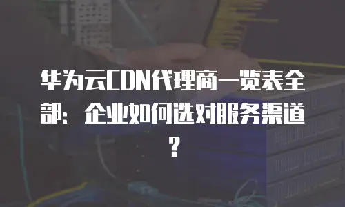 华为云CDN代理商一览表全部：企业如何选对服务渠道？