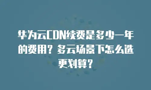 华为云CDN续费是多少一年的费用？多云场景下怎么选更划算？