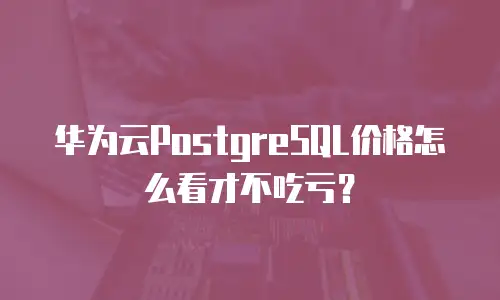 华为云PostgreSQL价格怎么看才不吃亏？