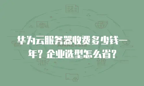 华为云服务器收费多少钱一年？企业选型怎么省？