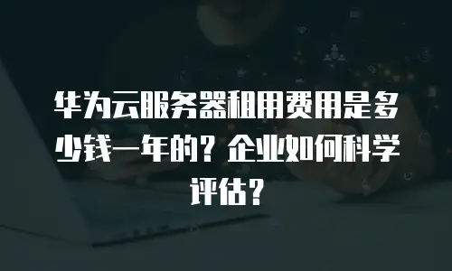 华为云服务器租用费用是多少钱一年的？企业如何科学评估？