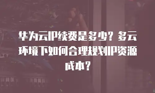 华为云IP续费是多少？多云环境下如何合理规划IP资源成本？