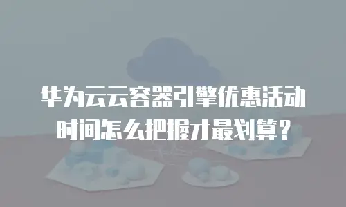 华为云云容器引擎优惠活动时间怎么把握才最划算？