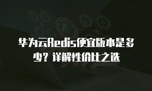 华为云Redis便宜版本是多少？详解性价比之选