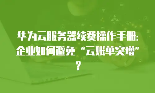 华为云服务器续费操作手册：企业如何避免“云账单突增”？