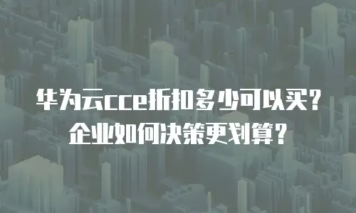 华为云cce折扣多少可以买？企业如何决策更划算？