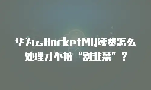 华为云RocketMQ续费怎么处理才不被&ldquo;割韭菜&rdquo;？