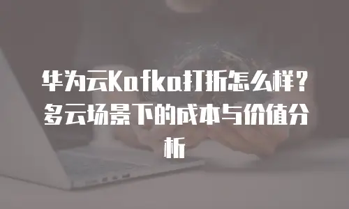 华为云Kafka打折怎么样？多云场景下的成本与价值分析