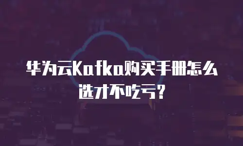 华为云Kafka购买手册怎么选才不吃亏？