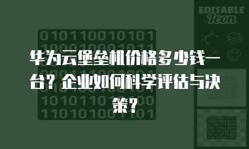 华为云堡垒机价格多少钱一台？企业如何科学评估与决策？