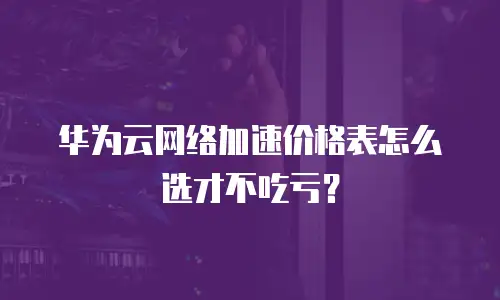 华为云网络加速价格表怎么选才不吃亏？