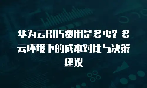 华为云RDS费用是多少？多云环境下的成本对比与决策建议