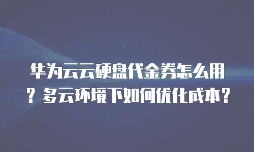 华为云云硬盘代金券怎么用？多云环境下如何优化成本？